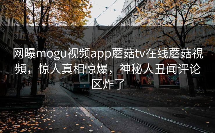 网曝mogu视频app蘑菇tv在线蘑菇視頻，惊人真相惊爆，神秘人丑闻评论区炸了