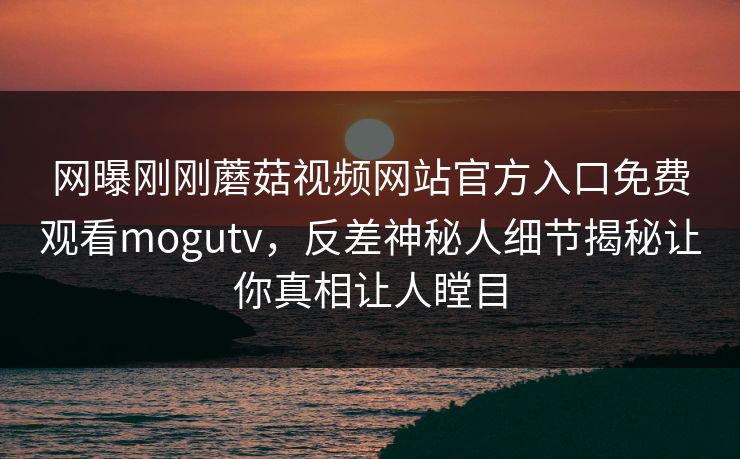 网曝刚刚蘑菇视频网站官方入口免费观看mogutv，反差神秘人细节揭秘让你真相让人瞠目