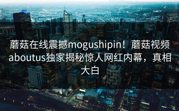 蘑菇在线震撼mogushipin！蘑菇视频aboutus独家揭秘惊人网红内幕，真相大白