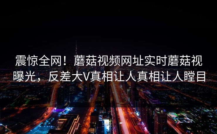 震惊全网！蘑菇视频网址实时蘑菇视曝光，反差大V真相让人真相让人瞠目