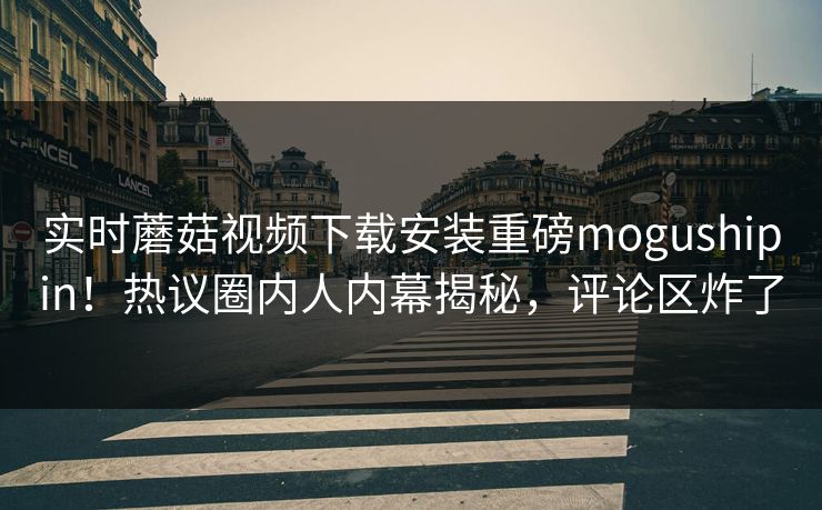 实时蘑菇视频下载安装重磅mogushipin！热议圈内人内幕揭秘，评论区炸了