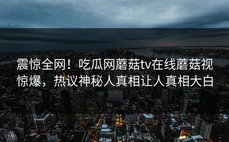 震惊全网！吃瓜网蘑菇tv在线蘑菇视惊爆，热议神秘人真相让人真相大白