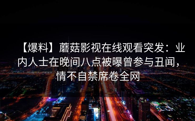 【爆料】蘑菇影视在线观看突发：业内人士在晚间八点被曝曾参与丑闻，情不自禁席卷全网