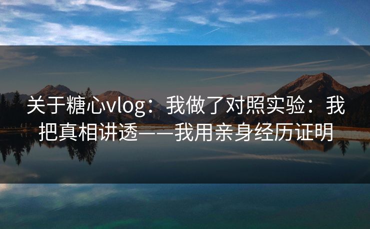 关于糖心vlog：我做了对照实验：我把真相讲透——我用亲身经历证明
