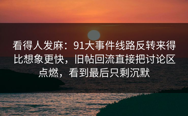 看得人发麻：91大事件线路反转来得比想象更快，旧帖回流直接把讨论区点燃，看到最后只剩沉默
